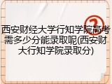 西安财经大学行知学院高考需多少分能录取呢(西安财大行知学院录取分)