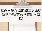 茅台学院在读期间怎么申请助学贷款(茅台学院助学贷款)