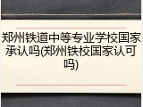 郑州铁道中等专业学校国家承认吗(郑州铁校国家认可吗)