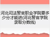 河北司法警官职业学院要多少分才能进(河北警官学院录取分数线)