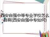 西安自强中等专业学校怎么样啊(西安自强中专如何)