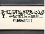 惠州工程职业学院地址在哪里，学校地理位置(惠州工程职院地址)