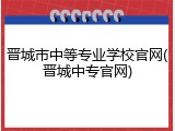 晋城市中等专业学校官网(晋城中专官网)