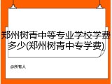 郑州树青中等专业学校学费多少(郑州树青中专学费)
