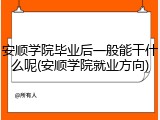 安顺学院毕业后一般能干什么呢(安顺学院就业方向)