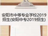 安阳市中等专业学校2019招生(安阳中专2019招生)