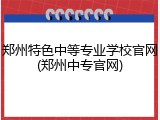 郑州特色中等专业学校官网(郑州中专官网)