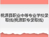 桃源县职业中等专业学校录取线(桃源职专录取线)