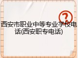 西安市职业中等专业学校电话(西安职专电话)