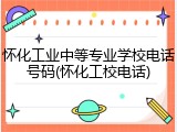 怀化工业中等专业学校电话号码(怀化工校电话)