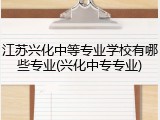 江苏兴化中等专业学校有哪些专业(兴化中专专业)