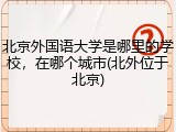 北京外国语大学是哪里的学校，在哪个城市(北外位于北京)