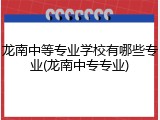 龙南中等专业学校有哪些专业(龙南中专专业)