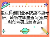 重庆科创职业学院能不能考研，成绩在哪里查询(重庆科创考研成绩查询)