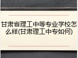 甘肃省理工中等专业学校怎么样(甘肃理工中专如何)