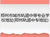 郑州市城市轨道中等专业学校地址(郑州轨道中专地址)
