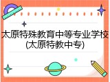 太原特殊教育中等专业学校(太原特教中专)