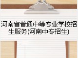河南省普通中等专业学校招生服务(河南中专招生)