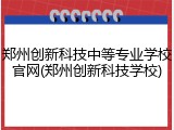 郑州创新科技中等专业学校官网(郑州创新科技学校)