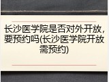 长沙医学院是否对外开放，要预约吗(长沙医学院开放需预约)