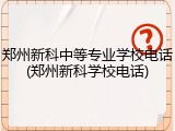 郑州新科中等专业学校电话(郑州新科学校电话)