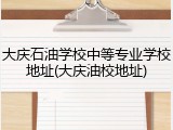 大庆石油学校中等专业学校地址(大庆油校地址)