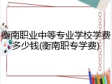 衡南职业中等专业学校学费多少钱(衡南职专学费)