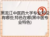 黑龙江中医药大学专业开设有哪些,特色在哪(黑中医专业特色)