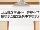 山西省煤炭职业中等专业学校校长(山西煤炭中专校长)