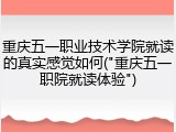 重庆五一职业技术学院就读的真实感觉如何("重庆五一职院就读体验")