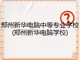 郑州新华电脑中等专业学校(郑州新华电脑学校)