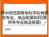 晋中师范高等专科学校有哪些专业，就业前景如何(晋师专专业就业前景)