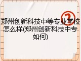 郑州创新科技中等专业学校怎么样(郑州创新科技中专如何)