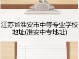 江苏省淮安市中等专业学校地址(淮安中专地址)
