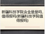 新疆科技学院含金量量吗，值得报吗(新疆科技学院值得报吗)