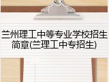 兰州理工中等专业学校招生简章(兰理工中专招生)