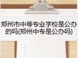 郑州市中等专业学校是公办的吗(郑州中专是公办吗)