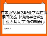 广东亚视演艺职业学院在读期间怎么申请助学贷款(广亚职院助学贷款申请)