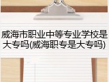 威海市职业中等专业学校是大专吗(威海职专是大专吗)