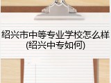 绍兴市中等专业学校怎么样(绍兴中专如何)