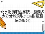 北京财贸职业学院一般要多少分才能录取(北京财贸职院录取分)