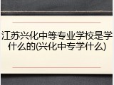 江苏兴化中等专业学校是学什么的(兴化中专学什么)