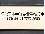 怀化工业中等专业学校招生分数(怀化工专录取线)