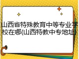山西省特殊教育中等专业学校在哪(山西特教中专地址)
