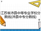 江苏省沛县中等专业学校分数线(沛县中专分数线)