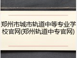 郑州市城市轨道中等专业学校官网(郑州轨道中专官网)