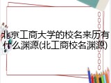 北京工商大学的校名来历有什么渊源(北工商校名渊源)