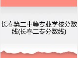 长春第二中等专业学校分数线(长春二专分数线)