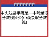 中央戏剧学院是一本吗录取分数线多少(中戏录取分数线)