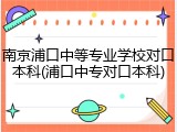 南京浦口中等专业学校对口本科(浦口中专对口本科)